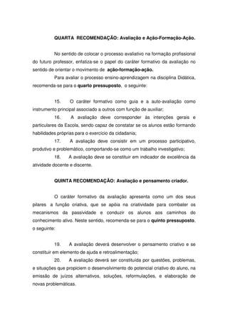 QUARTA RECOMENDAÇÃO: Avaliação e Ação-Formação-Ação.
No sentido de colocar o processo avaliativo na formação profissional
do futuro professor, enfatiza-se o papel do caráter formativo da avaliação no
sentido de orientar o movimento de ação-formação-ação.
Para avaliar o processo ensino-aprendizagem na disciplina Didática,
recomenda-se para o quarto pressuposto, o seguinte:
15. O caráter formativo como guia e a auto-avaliação como
instrumento principal associado a outros com função de auxiliar;
16. A avaliação deve corresponder às intenções gerais e
particulares da Escola, sendo capaz de constatar se os alunos estão formando
habilidades próprias para o exercício da cidadania;
17. A avaliação deve consistir em um processo participativo,
produtivo e problemático, comportando-se como um trabalho investigativo;
18. A avaliação deve se constituir em indicador de excelência da
atividade docente e discente.
QUINTA RECOMENDAÇÃO: Avaliação e pensamento criador.
O caráter formativo da avaliação apresenta como um dos seus
pilares a função criativa, que se apóia na criatividade para combater os
mecanismos da passividade e conduzir os alunos aos caminhos do
conhecimento ativo. Neste sentido, recomenda-se para o quinto pressuposto,
o seguinte:
19. A avaliação deverá desenvolver o pensamento criativo e se
constituir em elemento de ajuda e retroalimentação;
20. A avaliação deverá ser constituída por questões, problemas,
e situações que propiciem o desenvolvimento do potencial criativo do aluno, na
emissão de juízos alternativos, soluções, reformulações, e elaboração de
novas problemáticas.
 