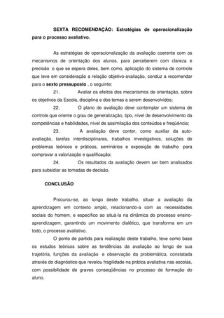 SEXTA RECOMENDAÇÃO: Estratégias de operacionalização
para o processo avaliativo.
As estratégias de operacionalização da avaliação coerente com os
mecanismos de orientação dos alunos, para perceberem com clareza e
precisão o que se espera deles, bem como, aplicação do sistema de controle
que leve em consideração a relação objetivo-avaliação, conduz a recomendar
para o sexto pressuposto , o seguinte:
21. Avaliar os efeitos dos mecanismos de orientação, sobre
os objetivos da Escola, disciplina e dos temas a serem desenvolvidos;
22. O plano de avaliação deve contemplar um sistema de
controle que oriente o grau de generalização, tipo, nível de desenvolvimento da
competências e habilidades, nível de assimilação dos conteúdos e freqüência;
23. A avaliação deve conter, como auxiliar da auto-
avaliação, tarefas interdisciplinares, trabalhos investigativos, soluções de
problemas teóricos e práticos, seminários e exposição de trabalho para
comprovar a valorização e qualificação;
24. Os resultados da avaliação devem ser bem analisados
para subsidiar as tomadas de decisão.
CONCLUSÃO
Procurou-se, ao longo deste trabalho, situar a avaliação da
aprendizagem em contexto amplo, relacionando-a com as necessidades
sociais do homem, e específico ao situá-la na dinâmica do processo ensino-
aprendizagem, garantindo um movimento dialético, que transforma em um
todo, o processo avaliativo.
O ponto de partida para realização deste trabalho, teve como base
os estudos teóricos sobre as tendências da avaliação ao longo de sua
trajetória, funções da avaliação e observação da problemática, constatada
através do diagnóstico que revelou fragilidade na prática avaliativa nas escolas,
com possibilidade de graves conseqüências no processo de formação do
aluno.
 
