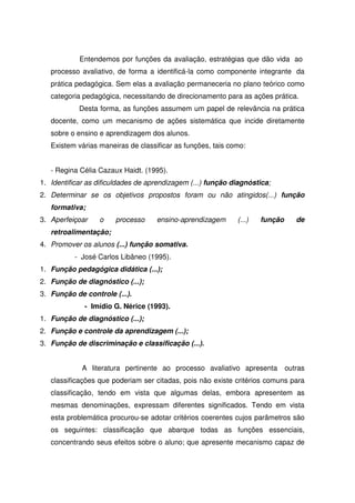Entendemos por funções da avaliação, estratégias que dão vida ao
processo avaliativo, de forma a identificá-la como componente integrante da
prática pedagógica. Sem elas a avaliação permaneceria no plano teórico como
categoria pedagógica, necessitando de direcionamento para as ações prática.
Desta forma, as funções assumem um papel de relevância na prática
docente, como um mecanismo de ações sistemática que incide diretamente
sobre o ensino e aprendizagem dos alunos.
Existem várias maneiras de classificar as funções, tais como:
- Regina Célia Cazaux Haidt. (1995).
1. Identificar as dificuldades de aprendizagem (...) função diagnóstica;
2. Determinar se os objetivos propostos foram ou não atingidos(...) função
formativa;
3. Aperfeiçoar o processo ensino-aprendizagem (...) função de
retroalimentação;
4. Promover os alunos (...) função somativa.
- José Carlos Libâneo (1995).
1. Função pedagógica didática (...);
2. Função de diagnóstico (...);
3. Função de controle (...).
- Imídio G. Nérice (1993).
1. Função de diagnóstico (...);
2. Função e controle da aprendizagem (...);
3. Função de discriminação e classificação (...).
A literatura pertinente ao processo avaliativo apresenta outras
classificações que poderiam ser citadas, pois não existe critérios comuns para
classificação, tendo em vista que algumas delas, embora apresentem as
mesmas denominações, expressam diferentes significados. Tendo em vista
esta problemática procurou-se adotar critérios coerentes cujos parâmetros são
os seguintes: classificação que abarque todas as funções essenciais,
concentrando seus efeitos sobre o aluno; que apresente mecanismo capaz de
 
