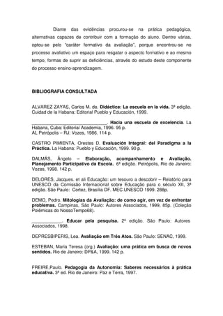 Diante das evidências procurou-se na prática pedagógica,
alternativas capazes de contribuir com a formação do aluno. Dentre várias,
optou-se pelo “caráter formativo da avaliação”, porque encontrou-se no
processo avaliativo um espaço para resgatar o aspecto formativo e ao mesmo
tempo, formas de suprir as deficiências, através do estudo deste componente
do processo ensino-aprendizagem.
BIBLIOGRAFIA CONSULTADA
ALVAREZ ZAYAS, Carlos M. de. Didáctica: La escuela en la vida. 3ª edição.
Cuidad de la Habana: Editorial Pueblo y Educación, 1999.
______________________________. Hacia una escuela de excelencia. La
Habana, Cuba: Editorial Academia, 1996. 95 p.
AL Petrópolis – RJ: Vozes, 1986. 114 p.
CASTRO PIMIENTA, Orestes D. Evaluación Integral: del Paradigma a la
Práctica. La Habana: Pueblo y Educación, 1999. 90 p.
DALMÁS, Ângelo – Elaboração, acompanhamento e Avaliação.
Planejamento Participativo da Escola. 6ª edição. Petrópolis, Rio de Janeiro:
Vozes, 1998. 142 p.
DELORES, Jacques. et ali Educação: um tesouro a descobrir – Relatório para
UNESCO da Comissão Internacional sobre Educação para o século XII, 3ª
edição. São Paulo: Cortez, Brasília DF. MEC.UNESCO 1999. 288p.
DEMO, Pedro. Mitologias da Avaliação: de como agir, em vez de enfrentar
problemas. Campinas, São Paulo: Autores Associados, 1999, 85p. (Coleção
Polêmicas do NossoTempo68).
____________. Educar pela pesquisa. 2ª edição. São Paulo: Autores
Associados, 1998.
DEPRESBIPERIS, Lea. Avaliação em Três Atos. São Paulo: SENAC, 1999.
ESTEBAN, Maria Teresa (org.) Avaliação: uma prática em busca de novos
sentidos. Rio de Janeiro: DP&A, 1999. 142 p.
FREIRE,Paulo. Pedagogia da Autonomia: Saberes necessários à prática
educativa. 3ª ed. Rio de Janeiro: Paz e Terra, 1997.
 