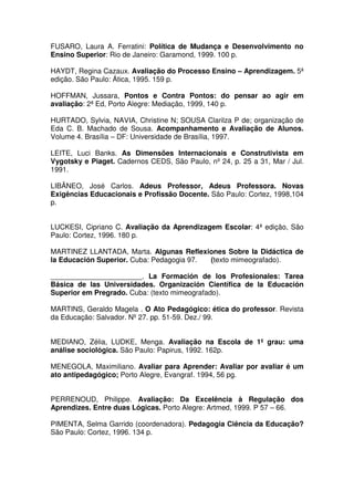 FUSARO, Laura A. Ferratini: Política de Mudança e Desenvolvimento no
Ensino Superior: Rio de Janeiro: Garamond, 1999. 100 p.
HAYDT, Regina Cazaux. Avaliação do Processo Ensino – Aprendizagem. 5ª
edição. São Paulo: Ática, 1995. 159 p.
HOFFMAN, Jussara, Pontos e Contra Pontos: do pensar ao agir em
avaliação: 2ª Ed, Porto Alegre: Mediação, 1999, 140 p.
HURTADO, Sylvia, NAVIA, Christine N; SOUSA Clarilza P de; organização de
Eda C. B. Machado de Sousa. Acompanhamento e Avaliação de Alunos.
Volume 4. Brasília – DF: Universidade de Brasília, 1997.
LEITE, Luci Banks. As Dimensões Internacionais e Construtivista em
Vygotsky e Piaget. Cadernos CEDS, São Paulo, nº 24, p. 25 a 31, Mar / Jul.
1991.
LIBÂNEO, José Carlos. Adeus Professor, Adeus Professora. Novas
Exigências Educacionais e Profissão Docente. São Paulo: Cortez, 1998,104
p.
LUCKESI, Cipriano C. Avaliação da Aprendizagem Escolar: 4ª edição, São
Paulo: Cortez, 1996. 180 p.
MARTINEZ LLANTADA, Marta. Algunas Reflexiones Sobre la Didáctica de
la Educación Superior. Cuba: Pedagogia 97. (texto mimeografado).
_______________________. La Formación de los Profesionales: Tarea
Básica de las Universidades. Organización Científica de la Educación
Superior em Pregrado. Cuba: (texto mimeografado).
MARTINS, Geraldo Magela . O Ato Pedagógico: ética do professor. Revista
da Educação: Salvador. Nº 27. pp. 51-59. Dez./ 99.
MEDIANO, Zélia, LUDKE, Menga. Avaliação na Escola de 1º grau: uma
análise sociológica. São Paulo: Papirus, 1992. 162p.
MENEGOLA, Maximiliano. Avaliar para Aprender: Avaliar por avaliar é um
ato antipedagógico; Porto Alegre, Evangraf. 1994, 56 pg.
PERRENOUD, Philippe. Avaliação: Da Excelência à Regulação dos
Aprendizes. Entre duas Lógicas. Porto Alegre: Artmed, 1999. P 57 – 66.
PIMENTA, Selma Garrido (coordenadora). Pedagogia Ciência da Educação?
São Paulo: Cortez, 1996. 134 p.
 