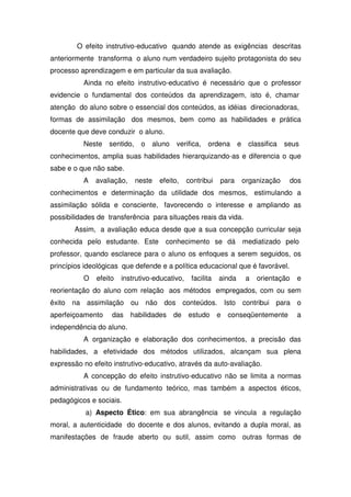 O efeito instrutivo-educativo quando atende as exigências descritas
anteriormente transforma o aluno num verdadeiro sujeito protagonista do seu
processo aprendizagem e em particular da sua avaliação.
Ainda no efeito instrutivo-educativo é necessário que o professor
evidencie o fundamental dos conteúdos da aprendizagem, isto é, chamar
atenção do aluno sobre o essencial dos conteúdos, as idéias direcionadoras,
formas de assimilação dos mesmos, bem como as habilidades e prática
docente que deve conduzir o aluno.
Neste sentido, o aluno verifica, ordena e classifica seus
conhecimentos, amplia suas habilidades hierarquizando-as e diferencia o que
sabe e o que não sabe.
A avaliação, neste efeito, contribui para organização dos
conhecimentos e determinação da utilidade dos mesmos, estimulando a
assimilação sólida e consciente, favorecendo o interesse e ampliando as
possibilidades de transferência para situações reais da vida.
Assim, a avaliação educa desde que a sua concepção curricular seja
conhecida pelo estudante. Este conhecimento se dá mediatizado pelo
professor, quando esclarece para o aluno os enfoques a serem seguidos, os
princípios ideológicas que defende e a política educacional que é favorável.
O efeito instrutivo-educativo, facilita ainda a orientação e
reorientação do aluno com relação aos métodos empregados, com ou sem
êxito na assimilação ou não dos conteúdos. Isto contribui para o
aperfeiçoamento das habilidades de estudo e conseqüentemente a
independência do aluno.
A organização e elaboração dos conhecimentos, a precisão das
habilidades, a efetividade dos métodos utilizados, alcançam sua plena
expressão no efeito instrutivo-educativo, através da auto-avaliação.
A concepção do efeito instrutivo-educativo não se limita a normas
administrativas ou de fundamento teórico, mas também a aspectos éticos,
pedagógicos e sociais.
a) Aspecto Ético: em sua abrangência se vincula a regulação
moral, a autenticidade do docente e dos alunos, evitando a dupla moral, as
manifestações de fraude aberto ou sutil, assim como outras formas de
 