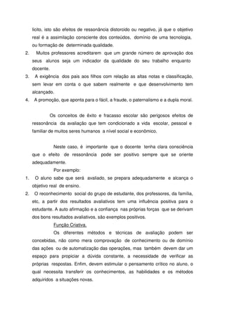 licito, isto são efeitos de ressonância distorcido ou negativo, já que o objetivo
real é a assimilação consciente dos conteúdos, domínio de uma tecnologia,
ou formação de determinada qualidade.
2. Muitos professores acreditarem que um grande número de aprovação dos
seus alunos seja um indicador da qualidade do seu trabalho enquanto
docente.
3. A exigência dos pais aos filhos com relação as altas notas e classificação,
sem levar em conta o que sabem realmente e que desenvolvimento tem
alcançado.
4. A promoção, que aponta para o fácil, a fraude, o paternalismo e a dupla moral.
Os conceitos de êxito e fracasso escolar são perigosos efeitos de
ressonância da avaliação que tem condicionado a vida escolar, pessoal e
familiar de muitos seres humanos a nível social e econômico.
Neste caso, é importante que o docente tenha clara consciência
que o efeito de ressonância pode ser positivo sempre que se oriente
adequadamente.
Por exemplo:
1. O aluno sabe que será avaliado, se prepara adequadamente e alcança o
objetivo real de ensino.
2. O reconhecimento social do grupo de estudante, dos professores, da família,
etc, a partir dos resultados avaliativos tem uma influência positiva para o
estudante. A auto afirmação e a confiança nas próprias forças que se derivam
dos bons resultados avaliativos, são exemplos positivos.
Função Criativa.
Os diferentes métodos e técnicas de avaliação podem ser
concebidas, não como mera comprovação de conhecimento ou de domínio
das ações ou de automatização das operações, mas também devem dar um
espaço para propiciar a dúvida constante, a necessidade de verificar as
próprias respostas. Enfim, devem estimular o pensamento crítico no aluno, o
qual necessita transferir os conhecimentos, as habilidades e os métodos
adquiridos a situações novas.
 