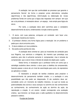 A avaliação tem que dar continuidade ao processo que garante o
pensamento flexível de forma a propiciar juízos alternativos, soluções
algorítmicas e não algorítmicas, reformulação ou elaboração de novas
problemas.Tendo em conta que a lógica das respostas nem sempre tem que
ser a do professor, é necessário deixar um espaço, mais amplo para lógica do
aluno.
Por tanto, a avaliação deve abrir caminhos para o verdadeiro
desenvolvimento do aluno, evidenciando a função criativa quando:
1. O aluno, com suas palavras, enriquece um conteúdo sem fazer uma
reprodução mecânica do mesmo.
2. O professor oferece uma forma lógica para a resolução de um problema e
pede que o aluno encontra outra.
3. O aluno elabora um novo problema.
4. Se aceita outros pontos de vista.
A avaliação deve orientar-se para as invariantes do conteúdo para
sua filogenia, sua estrutura e ontogenia, de maneira que prevaleça sua
essência, pois não é suficiente somente é compreender, mas é através da
compreensão que o aluno inicia o trânsito do estado de objeto para sujeito.
Desta forma, é necessário que o professor tenha em conta que a
estratégia avaliativa deve orientar o aluno para a dialética da compreensão,
fazendo passar o aluno de um nível de assimilação para outro, do reprodutivo
ao aplicativo e criador.
É necessário a solução de tarefas criadoras para propiciar o
desenvolvimento do pensamento também criador, e a avaliação é uma
possibilidade que não pode ser desprezada. O ato avaliativo deve ser
concebido como um momento de trabalho intensivo, no qual se revela as
potencialidades dos alunos e seus avanços no caminho do não conhecimento
ao conhecimento, do conhecimento da ação ao domínio da ação, da
reprodução a criação. A um ensino criador corresponde uma avaliação
criativa, que tenciona as forças para o salto qualitativo no desenvolvimento
pessoal e coletivo.
Função de Controle.
 