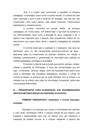 Esta é a função mais reconhecida e estudada na literatura
pedagógica e psicológica, assim como na prática escolar. O controle tem sido
super valorizado e para muitos é sinônimo de avaliação, este fato tem sido
condicionado, entre outros fatores, pela prática tradicional historicamente
estabelecida no ambiente escolar.
O controle convertido em grande ditador do processo
pedagógico, em muitos casos, tem determinado o que fazer do professor e
sua intencionalidade, assim como a atividade do aluno, chegando a ser o
objetivo mais importante para o docente. Este procedimento implica em um
reducionismo que causa sérios danos a essência pedagógica da avaliação
escolar.
O controle existe para a avaliação e é necessário, mas deve ser
identificado como um dos componentes estrutural-funcionais da ação,
abarcando todos os componentes do processo avaliativo, em relação a
obtenção, processamento e apresentação de informação para subsidiar as
análises pedagógica, sociológica e psicológica.
O controle é antes de tudo a função que permite planejar, receber,
ordenar e classificar as informações a cerca das transformações que tem
lugar no educando, tanto por etapas como nos resultados finais, assim como
sobre a efetividade das estratégias pedagógicas utilizadas. A função de
controle se baseia na estrutura que se pode identificar com as formas e os
métodos que se utilizem para obter as informações, fornecendo dados para
uma avaliação determinada.
III – PRESSUPOSTOS PARA ELABORAÇÃO DAS RECOMENDAÇÕES
DIDÁTICO-METODOLÓGICAS DO PROCESSO AVALIATIVO.
PRIMEIRO PRESSUPOSTO: Estabelecer o Vínculo Educação-
Avaliação.
Educação é um processo que conduz a humanidade para aprender
a viver unida, conhecendo melhor o próximo através de sua história, suas
tradições e espiritualidade, para criar um espírito novo que impulsione à
realização de projetos comuns ou à solução inteligente e pacífica dos
 