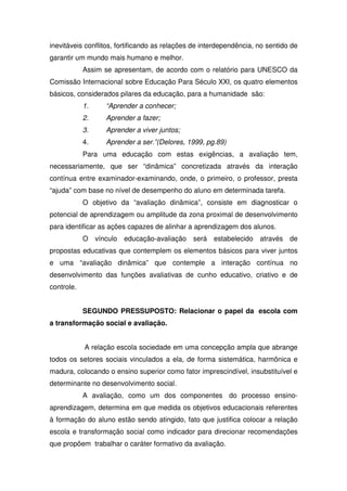 inevitáveis conflitos, fortificando as relações de interdependência, no sentido de
garantir um mundo mais humano e melhor.
Assim se apresentam, de acordo com o relatório para UNESCO da
Comissão Internacional sobre Educação Para Século XXI, os quatro elementos
básicos, considerados pilares da educação, para a humanidade são:
1. “Aprender a conhecer;
2. Aprender a fazer;
3. Aprender a viver juntos;
4. Aprender a ser.”(Delores, 1999, pg.89)
Para uma educação com estas exigências, a avaliação tem,
necessariamente, que ser “dinâmica” concretizada através da interação
contínua entre examinador-examinando, onde, o primeiro, o professor, presta
“ajuda” com base no nível de desempenho do aluno em determinada tarefa.
O objetivo da “avaliação dinâmica”, consiste em diagnosticar o
potencial de aprendizagem ou amplitude da zona proximal de desenvolvimento
para identificar as ações capazes de alinhar a aprendizagem dos alunos.
O vínculo educação-avaliação será estabelecido através de
propostas educativas que contemplem os elementos básicos para viver juntos
e uma “avaliação dinâmica” que contemple a interação contínua no
desenvolvimento das funções avaliativas de cunho educativo, criativo e de
controle.
SEGUNDO PRESSUPOSTO: Relacionar o papel da escola com
a transformação social e avaliação.
A relação escola sociedade em uma concepção ampla que abrange
todos os setores sociais vinculados a ela, de forma sistemática, harmônica e
madura, colocando o ensino superior como fator imprescindível, insubstituível e
determinante no desenvolvimento social.
A avaliação, como um dos componentes do processo ensino-
aprendizagem, determina em que medida os objetivos educacionais referentes
à formação do aluno estão sendo atingido, fato que justifica colocar a relação
escola e transformação social como indicador para direcionar recomendações
que propõem trabalhar o caráter formativo da avaliação.
 