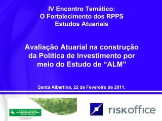 IV Encontro Temático: O Fortalecimento dos RPPS Estudos Atuariais Avaliação Atuarial na construção da Política de Investimento por meio do Estudo de “ALM” Santa Albertina, 22 de Fevereiro de 2011. 