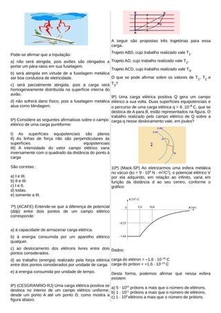 Pode-se afirmar que a tripulação:
a) não será atingida, pois aviões são obrigados a
portar um pára-raios em sua fuselagem.
b) será atingida em virtude de a fuselagem metálica
ser boa condutora de eletricidade.
c) será parcialmente atingida, pois a carga será
homogeneamente distribuída na superfície interna do
avião.
d) não sofrerá dano físico, pois a fuselagem metálica
atua como blindagem.
6ª) Considere as seguintes afirmativas sobre o campo
elétrico de uma carga puntiforme:
I) As superfícies equipotenciais são planos
II) As linhas de força não são perpendiculares às
superfícies equipotenciais
III) A intensidade do vetor campo elétrico varia
inversamente com o quadrado da distância do ponto à
carga
São corretas :
a) I e III.
b) II e III.
c) I e II.
d) todas.
e) somente a III.
7ª) (ACAFE) Entende-se que a diferença de potencial
(ddp) entre dois pontos de um campo elétrico
corresponde:
a) à capacidade de armazenar carga elétrica.
b) à energia consumida por um aparelho elétrico
qualquer.
c) ao deslocamento dos elétrons livres entre dois
pontos considerados.
d) ao trabalho (energia) realizado pela força elétrica
entre dois pontos considerados por unidade de carga.
e) à energia consumida por unidade de tempo.
8ª) (CESGRANRIO-RJ) Uma carga elétrica positiva se
desloca no interior de um campo elétrico uniforme,
desde um ponto A até um ponto D, como mostra a
figura abaixo.
A seguir são propostas três trajetórias para essa
carga.
Trajeto ABD, cujo trabalho realizado vale T1.
Trajeto AD, cujo trabalho realizado vale T2.
Trajeto ACD, cujo trabalho realizado vale T3.
O que se pode afirmar sobre os valores de T1, T2 e
T3?
9ª) Uma carga elétrica positiva Q gera um campo
elétrico a sua volta. Duas superfícies equipotenciais e
o percurso de uma carga elétrica q = 8 .10-4 C, que se
desloca de A para B, estão representados na figura. O
trabalho realizado pelo campo elétrico de Q sobre a
carga q nesse deslocamento vale, em joules?
10ª) (Mack-SP) Ao eletrizarmos uma esfera metálica
no vácuo (k0 = 9 · 109
N · m2
/C2
), o potencial elétrico V
por ela adquirido, em relação ao infinito, varia em
função da distância d ao seu centro, conforme o
gráfico:
Dados:
carga do elétron = –1,6 · 10–19
C
carga do próton = +1,6 · 10–19
C
Desta forma, podemos afirmar que nessa esfera
existem:
a) 5 · 1010
prótons a mais que o número de elétrons.
b) 1 · 1011
prótons a mais que o número de elétrons.
c) 1 · 109
elétrons a mais que o número de prótons.
 