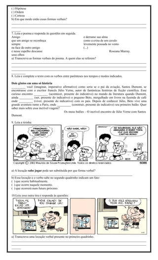 ( ) Hipótese
( ) Ordem
( ) Certeza
b) Em que modo estão essas formas verbais?
_______________________________________________________________________________________
_______________________________________________________________________________________
______
7. Leia o poema e responda às questões em seguida.
Amigo                                                     e derrame sua alma
que um amigo se reconheça                                 como a crina de um cavalo
sempre                                                    levemente pousada no vento
na face de outro amigo                                    (...)
e nesse espelho descanse                                                     Roseana Murray.
seus olhos
a) Transcreva as formas verbais do poema. A quem elas se referem?
_______________________________________________________________________________________
_______________________________________________________________________________________
_______________________________________________________________________________________
_________
8. Leia e complete o texto com os verbos entre parênteses nos tempos e modos indicados.

Dois gênios em uma só história
_________ você (imaginar, imperativo afirmativo) como seria se o pai da aviação, Santos Dumont, se
encontrasse com o escritor francês Júlio Verne, autor de fantásticas histórias de ficção científica. Esse
curioso encontro _________ (acontecer, presente do indicativo) no mundo da literatura quando Dumont,
ainda _________ (ser, presente do indicativo) o pequeno Beto, mergulhado em livros na fazenda de café
onde _________ (viver, presente do indicativo) com os pais. Depois de conhecer Júlio, Beto vive uma
grande aventura rumo a Paris, onde _________ (construir, presente do indicativo) seu primeiro balão. Quer
saber mais sobre essa incrível viagem?
                                        Os meus balões – O incrível encontro de Júlio Verne com Santos
Dumont.

9. Leia a tirinha:




a) A locução sabe jogar pode ser substituída por que forma verbal?
______________________________________________________________________________
b) Essa locução e o verbo sabe no segundo quadrinho indicam um fato:
( ) que ocorre habitualmente.
( ) que ocorre naquele momento.
( ) que ocorrerá num futuro próximo.

10.Leia essa outra tira e responda às questões:




a) Transcreva uma locução verbal presente no primeiro quadrinho.
_______________________________________________________________________________________
_______________________________________________________________________________________
______
 