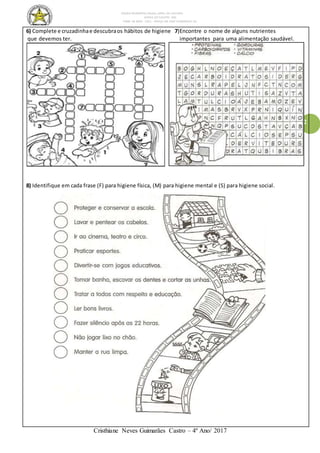 ESCOLA MUNICIPAL DALILA LOPES DA SILVEIRA
SERRA DO SALITRE- MG
FONE: 34 3833 - 1311 - PRAÇA DR JOSÉ VANDERLEY 62.
Cristhiane Neves Guimarães Castro – 4º Ano/ 2017
2
6) Complete e cruzadinhae descubraos hábitos de higiene 7)Encontre o nome de alguns nutrientes
que devemos ter. importantes para uma alimentação saudável.
8) Identifique em cada frase (F) para higiene física, (M) para higiene mental e (S) para higiene social.
 
