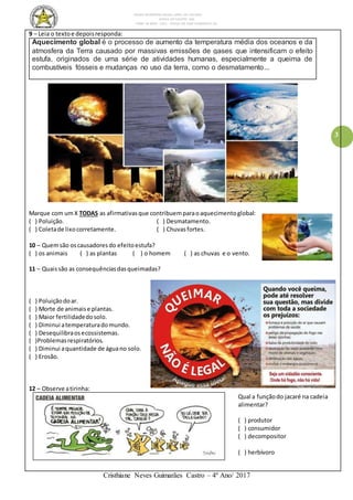 ESCOLA MUNICIPAL DALILA LOPES DA SILVEIRA
SERRA DO SALITRE- MG
FONE: 34 3833 - 1311 - PRAÇA DR JOSÉ VANDERLEY 62.
Cristhiane Neves Guimarães Castro – 4º Ano/ 2017
3
9 – Leia o textoe depoisresponda:
Aquecimento global é o processo de aumento da temperatura média dos oceanos e da
atmosfera da Terra causado por massivas emissões de gases que intensificam o efeito
estufa, originados de uma série de atividades humanas, especialmente a queima de
combustíveis fósseis e mudanças no uso da terra, como o desmatamento...
Marque com umX TODAS as afirmativasque contribuemparaoaquecimentoglobal:
( ) Poluição. ( ) Desmatamento.
( ) Coletade lixocorretamente. ( ) Chuvasfortes.
10 – Quemsão oscausadoresdo efeitoestufa?
( ) os animais ( ) as plantas ( ) o homem ( ) as chuvas e o vento.
11 – Quaissão as consequênciasdasqueimadas?
( ) Poluiçãodoar.
( ) Morte de animaise plantas.
( ) Maior fertilidadedosolo.
( ) Diminui atemperaturadomundo.
( ) Desequilibraosecossistemas.
( )Problemasrespiratórios.
( ) Diminui aquantidade de águano solo.
( ) Erosão.
12 – Observe atirinha:
Qual a funçãodo jacaré na cadeia
alimentar?
( ) produtor
( ) consumidor
( ) decompositor
( ) herbívoro
 