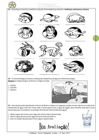 ESCOLA MUNICIPAL DALILA LOPES DA SILVEIRA
SERRA DO SALITRE- MG
FONE: 34 3833 - 1311 - PRAÇA DR JOSÉ VANDERLEY 62.
Cristhiane Neves Guimarães Castro – 4º Ano/ 2017
4
13 – Classifique osanimais,conforme otipode alimentaçãoque consome: herbívoro,carnívoroou onívoro.
14 – O ciclohidrológicoenvolveamudançade estadofísicoda água em diferentesetapas.
Numere as etapas da água conforme a imagemaolado.
( ) Sólido
( ) Líquido
( ) Gasoso
15 – Uma pessoaestáviajando pelo interior do Brasil e chega a um lugarejo isolado em que não há um sistema de
tratamento de água. Está com muita sede e conta apenas com a água da região. Que conselho você daria a esta
pessoa para que ela pudesse se proteger de doenças transmitidas pela água?
( ) Beba a água semreceio,poisaágua do interiornãoé contaminada.
( ) Deixe aágua descansarpor algumashorasantesde bebê-la.
( ) Use um coador de panopara filtrara água e depoisbeba.
 
