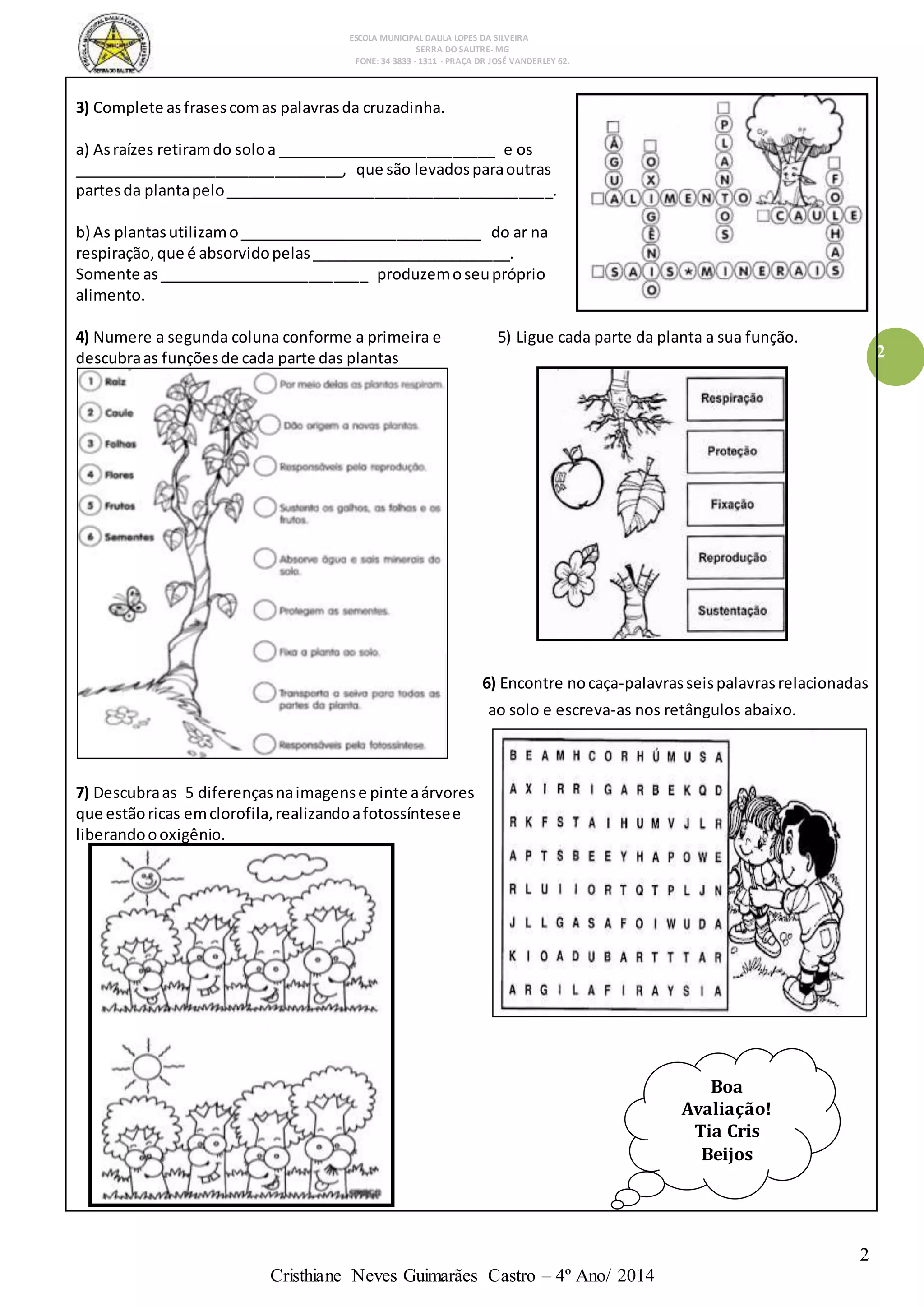 ESCOLA MUNICIPAL DALILA LOPES DA SILVEIRA
SERRA DO SALITRE- MG
FONE: 34 3833 - 1311 - PRAÇA DR JOSÉ VANDERLEY 62.
2
Cristhiane Neves Guimarães Castro – 4º Ano/ 2014
2
3) Complete asfrasescomas palavrasda cruzadinha.
a) Asraízes retiramdo soloa __________________________ e os
________________________________, que são levadosparaoutras
partesda plantapelo_______________________________________.
b) As plantasutilizamo_____________________________ do ar na
respiração,que é absorvidopelas________________________.
Somente as_________________________ produzemoseupróprio
alimento.
4) Numere a segunda coluna conforme a primeira e 5) Ligue cada parte da planta a sua função.
descubraas funçõesde cada parte das plantas
6) Encontre nocaça-palavrasseispalavrasrelacionadas
ao solo e escreva-as nos retângulos abaixo.
7) Descubraas 5 diferençasnaimagense pinte aárvores
que estãoricas emclorofila,realizandoafotossíntesee
liberandoooxigênio.
Boa
Avaliação!
Tia Cris
Beijos