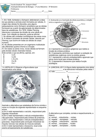 Escola Estadual “Dr. Joaquim Vilela”
           Avaliação Bimestral de Biologia – 1º ano Matutino – 4º Bimestre
           Professora:
           Nome:_____________________________ nº _____Data:



1- Em 1838, Schleiden e Schwann defenderam a ideia            2- Analisando-se a ilustração da célula eucariótica, a relação
de que plantas e animais eram formados por células. A         entre a organela e a sua função é:
origem das células foi discutida, pois alguns
pesquisadores como Schwann acreditava que as células
formavam-se a partir da aglomeração de determinados
tipos de substâncias. Em 1878, Walter Fleming
descreveu o processo de divisão de uma célula em
duas. Com relação ao descrito, pode-se afirmar:
I. As células são unidades morfológicas dos seres vivos.
II. A mitose é processo de divisão celular, descrito por
Fleming, que ocorre em todas as células do corpo
humano.
III. As células presentes em um organismo multicelular
são diferentes quanto à forma e à função.
IV. Em todos os seres vivos, novas células se formam          A) 5 representa o complexo golgiense que realiza a
pela divisão celular chamada meiose.                          função de síntese protéica.
Está correto o que se afirma, apenas, em:                     B) 2 representa centríolos que realizam a oxidação de
  A           I e II.                                         substâncias orgânicas como os ácidos graxos.
  B           I e III.                                        C) 1 representa o retículo endoplasmático agranular que
  C           I, II e IV.                                     serve como local para síntese protéica.
  D           II e III.                                       D) 5 representa o lisossomo que realiza função
  E           II e I                                          autofágica.

3- (UEPA-2011) Observe a figura abaixo que                    4- (UNICS/AL-2011) A figura dada representa uma célula
esquematiza uma célula.                                       ______________ e as estruturas indicadas pelas setas 1
                                                              e 2 são: __________ e ___________ .




Assinale a alternativa que estabeleça de forma correta o
nome e a função da organela representada no esquema
acima.
a) Em 4 está representado o vacúolo, responsável pela
digestão intracelular.                                        A alternativa que completa, correta e respectivamente, a
b) Em 2 está representado o retículo endoplasmático           frase é:
não-granuloso, responsável pela síntese de proteínas.         a) animal ... mitocôndria ... núcleo
c) Em 1 está representado o retículo endoplasmático           b) vegetal ... cloroplasto ... vacúolo
granuloso, responsável pela condução intracelular do          c) vegetal ... mitocôndria ... vacúolo
impulso nervoso nas células do músculo estriado.              d) animal ... cloroplasto ... núcleo
d) Em 3 está representado o lisossomo, local onde             e) vegetal ... cloroplasto ... núcleo
ocorre armazenamento de substâncias.
 