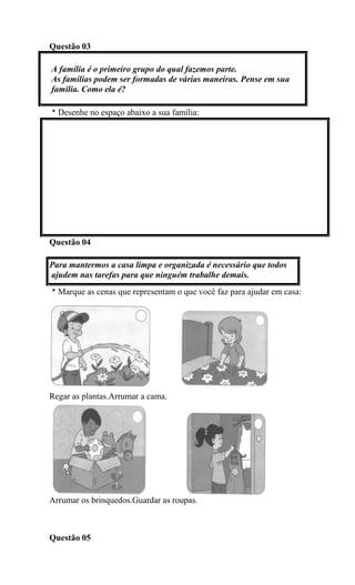 Questão 03
A família é o primeiro grupo do qual fazemos parte.
As famílias podem ser formadas de várias maneiras. Pense em sua
família. Como ela é?
Desenhe no espaço abaixo a sua família:
Questão 04
Para mantermos a casa limpa e organizada é necessário que todos
ajudem nas tarefas para que ninguém trabalhe demais.
Marque as cenas que representam o que você faz para ajudar em casa:
Regar as plantas.Arrumar a cama.
Arrumar os brinquedos.Guardar as roupas.
Questão 05
 