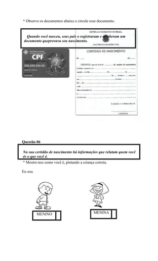 Observe os documentos abaixo e circule esse documento.
Questão 06
Na sua certidão de nascimento há informações que relatam quem você
ée o que você é.
Mostre-nos como você é, pintando a criança correta.
Eu sou.
Quando você nasceu, seus pais o registraram e receberam um
documento queprovava seu nascimento.
MENINO MENINA
 