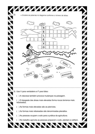 2)




...............................................................................................................................

3) Use V para verdadeiro e F para falso:

     ( ) A natureza também provoca mudanças na paisagem.

     ( ) O desgaste das áreas mais elevadas forma novos terrenos mais
     rebaixados.

     ( ) As formas mais elevadas são as planícies.

     ( ) As formas mais rebaixadas são denominadas planaltos.

     ( ) As pessoas ocupam o solo para a prática da agricultura.

     ( ) No trabalho agrícola as pessoas preparam o solo, plantam e colhem.
 