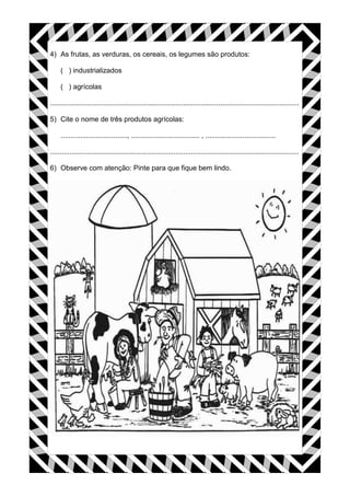 4) As frutas, as verduras, os cereais, os legumes são produtos:
( ) industrializados
( ) agrícolas
...............................................................................................................................
5) Cite o nome de três produtos agrícolas:
.................................., ................................... , ....................................
...............................................................................................................................
6) Observe com atenção: Pinte para que fique bem lindo.
 