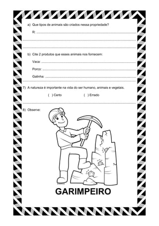 a) Que tipos de animais são criados nessa propriedade?
R: ................................................................................................................
...............................................................................................................................
...............................................................................................................................
b) Cite 2 produtos que esses animais nos fornecem:
Vaca: ..........................................................................................................
Porco: .........................................................................................................
Galinha: ......................................................................................................
...............................................................................................................................
7) A natureza é importante na vida do ser humano, animais e vegetais.
( ) Certo ( ) Errado
...............................................................................................................................
8) Observe:
 