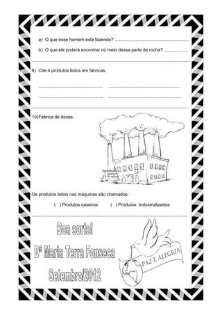 a) O que esse homem está fazendo? ............................................................
b) O que ele poderá encontrar no meio dessa parte de rocha? ....................
...............................................................................................................................
9) Cite 4 produtos feitos em fábricas.
.................................................... ..........................................................
.................................................... ...........................................................
..............................................................................................................................
10)Fábrica de doces.
Os produtos feitos nas máquinas são chamados:
( ) Produtos caseiros ( ) Produtos Industrializados
.............................................................................................................................
 