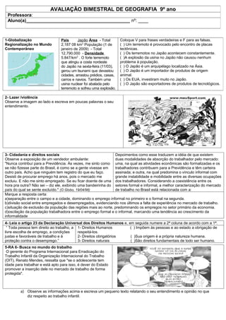 AVALIAÇÃO BIMESTRAL DE GEOGRAFIA 9º ano
 Professora:
 Aluno(a)_________________________________________ nº: ____



1-Globalização                    País      Japão Área - Total        Coloque V para frases verdadeiras e F para as falsas.
Regionalização no Mundo           2,187 08 km2 População (1 de        ( ) Um terremoto é provocado pelo encontro de placas
Contemporâneo                     janeiro de 2009) - Total            tectônicas.
                                  12,790,000 - Densidade              ( ) Os terremotos no Japão acontecem constantemente.
                                  5.847/km2 . O forte terremoto       ( )A explosão da usina no Japão não causou nenhum
                                  que atingiu a costa nordeste        problema à população.
                                  do Japão na sexta-feira (11/03),    ( ) O Japão é um arquipélago localizado na Ásia.
                                  gerou um tsunami que devastou       ( ) O Japão é um importador de produtos de origem
                                  cidades, arrastou prédios, casas,   animal.
                                  carros e navios. Também uma         ( ) Os EUA, investiram muito no Japão.
                                  usina nuclear foi abalada pelo      ( ) O Japão são exportadores de produtos de tecnológicos.
                                  terremoto e sofreu uma explosão.

2- Lazer /violência
Observe a imagem ao lado e escreva em poucas palavras o seu
entendimento.




3- Cidadania e direitos sociais                                Depoimentos como esse traduzem a idéia de que existem
Observe a exposição de um vendedor ambulante:                  duas modalidades de absorção do trabalhador pelo mercado:
"Nunca contribuí para a Previdência. Às vezes, me sinto como uma, na qual as atividades econômicas são formalizadas e os
se não fizesse parte do Brasil, é como se a gente vivesse em   trabalhadores contribuem para a Previdência e têm carteira
outro país. Acho que ninguém tem registro do que eu faço.      assinada; e outra, na qual predomina o vínculo informal com
Desisti de procurar emprego há anos, pois o mercado me         grande instabilidade e mobilidade entre as diversas ocupações
excluiu. E não me sinto empregado. Se eu ficar doente de uma dos trabalhadores. Considerando a coexistência entre os
hora pra outra? Não sei – diz ele, exibindo uma bandeirinha do setores formal e informal, a melhor caracterização do mercado
país do qual se sente excluído." (O Globo, 19/04/98)           de trabalho no Brasil está relacionada com a:
Marque a resposta certa:
a)separação entre o campo e a cidade, dominando o emprego informal no primeiro e o formal na segunda.
b)divisão social entre empregados e desempregados, evidenciando nos últimos a falta de experiência no mercado de trabalho.
c)situação de exclusão da população das regiões mais ao norte, predominando os empregos no setor primário da economia.
d)oscilação da população trabalhadora entre o emprego formal e o informal, marcando uma tendência ao crescimento da
informalidade
4- Leia o artigo 23 da Declaração Universal dos Direitos Humanos e, em seguida numere a 2ª coluna de acordo com a 1ª.
 “ Toda pessoa tem direito ao trabalho, a 1- Direitos Humanos        ( ) Impõem às pessoas e ao estado a obrigação de
livre escolha de emprego, a condições     respeitá-los.
justas e favoráveis de trabalho e à       2- Direitos obrigatórios   ( )Sua origem é a própria natureza humana.
proteção contra o desemprego.”            3- Direitos naturais       ( )São direitos fundamentais de todo ser humano.
5-RA 6- Busca no mundo do trabalho
 O gerente do Programa Internacional para Erradicação do
Trabalho Infantil da Organização Internacional do Trabalho
(OIT), Renato Mendes, ressalta que "se o adolescente tem
idade para trabalhar e está apto para isso, é dever do Estado
promover a inserção dele no mercado de trabalho de forma
protegida".



         a) Observe as informações acima e escreva um pequeno texto relatando o seu entendimento e opinião no que
             diz respeito ao trabalho infantil.
 