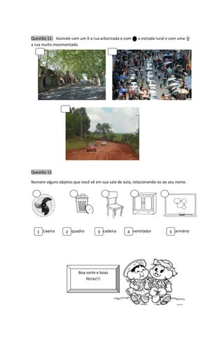 Questão 11- Assinale com um X a rua arborizada e com a estrada rural e com uma
a rua muito movimentada.
Questão 12
Numere alguns objetos que você vê em sua sala de aula, relacionando-os ao seu nome.
Lixeira quadro cadeira ventilador armário
Boa sorte e boas
férias!!!
1 2 3 4 5
 