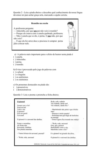 Questão 2 - Leia a piada abaixo e descubra qual conhecimento da nossa língua
devemos ter para achar graça nela, marcando a opção correta.
a) A palavra mais importante para o efeito de humor nesta piada é
( ) canela.
( ) Joãozinho.
( ) perna.
( ) reunião.
b) O riso é provocado pelo jogo de palavras com
( ) o plural
( ) o singular.
( ) os antônimos
( ) os sinônimos
c) Os pronomes destacados na piada são:
( ) possessivos
( ) demonstrativos
Questão 3- Leia o poema e preencha a ficha abaixo;
Reunião na escola
A professora pergunta:
— Joãozinho, por que seu pai não veio à reunião?
— Porque ele estava com a canela quebrada, professora.
— Não é canela que se diz, é perna. E sua mãe, por que
não veio?
__ É que ela fez arroz doce e precisou ir comprar perna
para colocar nele.
 