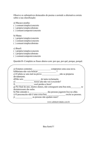 Observe os substantivos destacados do poema e assinale a alternativa correta
sobre a sua classificação:
a) Macaco-aranha:
( ) comum/simples/concreto
( ) próprio/simples/abstrato
( ) comum/composto/concreto
b) Matas:
( ) próprio/simples/concreto
( ) comum/simples/concreto
( ) comum/simples/abstrato
c) Brasil:
( ) próprio/simples/concreto
( ) próprio/simples/abstrato
( ) comum/composto/concreto
Questão10- Complete as frases abaixo com: por que, por quê, porque, porquê.
a) Estamos contentes ________________ compramos uma casa nova.
b)Mariana não veia brincar ________________ ?
c) O atleta se saiu mal na prova ________________não se preparou
devidamente.
d)Não seio _______________ de tanta reclamação.
e) ________________ nossa sala não vai à excursão?
f) ________________ você perdeu a hora?
g) No final do ano, muitos alunos, não conseguem uma boa nota_________ se
desinteressam das aulas.
h) Não entendo o ________________ das pessoas jogarem lixo no chão.
i) O preconceito não é uma coisa boa, ________________ exclui as pessoas.
j) _______________ as pessoas não ajudam mais?
www.sabdeatividades.com.br
Boa Sorte!!!
 