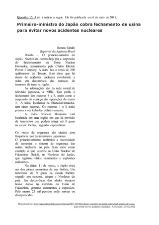 Questão 15: Leia a notícia a seguir. Ela foi publicada em 6 de maio de 2011.
Primeiro-ministro do Japão cobra fechamento de usina
para evitar novos acidentes nucleares
Renata Giraldi
Repórter da Agência Brasil
Brasília – O primeiro-ministro do
Japão, NaotoKan, cobrou hoje (6) a suspensão
do funcionamento da Usina Nuclear
Hamaoka, administrada pela Chubu Electric
Power Company. A usina fica a cerca de 200
quilômetros de Tóquio. Kan disse que há
riscos de acidentes nucleares envolvendo a
usina em decorrência das ameaças de
tremores de terra na região.
As informações são da rede estatal de
televisão japonesa, a NHK. Kan pediu o
fechamento dos reatores 4 e 5, assim como a
suspensão do começo das operações do reator
3. A usina, localizada na ShizuokaHamaoka,
tem cinco reatores. Os reatores 1 e 2 estão
prestes a ser fechados definitivamente.
A Usina Nuclear Hamaoka está
localizada em uma região em que há previsão
de terremotos que podem atingir até 8 graus
na escala Richter, segundo especialistas.
Os riscos de segurança são citados com
frequência por parlamentares japoneses.
O primeiro-ministro reafirmou a necessidade
de aumentar o sistema de segurança das
usinas nucleares no país. Kan citou como
exemplo o que ocorreu na Usina Nuclear de
Fukushima Daiichi, no Nordeste do Japão,
que registrou vários vazamentos e explosões
radioativos.
No último 11 de março, o Japão viveu
um dos piores momentos de sua história. Um
terremoto de 9 graus na escala Richter,
seguido por tsunami, atingiu o Nordeste do
país. Em decorrência dos abalos sísmicos
houve danos na estrutura da Usina de
Fukushima, gerando vazamentos e explosões.
Pelo menos 25 mil pessoas estão mortas ou
desaparecidas.
Disponível em: http://agenciabrasil.ebx.com.br/notica/2011-05-06/primero-ministro-do-japão-cobra-fechamento-de-usina-
para-evitar-novos-acidentes-nucleares. Acesso em: 21 out.2012
O fato central da notícia é o
a – ( ) abalo sísmico de 9 graus na escala Richter.
 