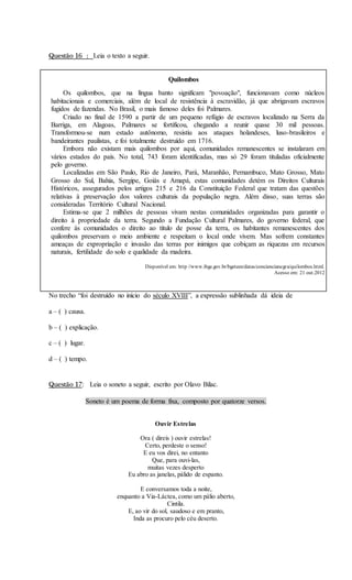 Questão 16 : Leia o texto a seguir.
Quilombos
Os quilombos, que na língua banto significam "povoação", funcionavam como núcleos
habitacionais e comerciais, além de local de resistência à escravidão, já que abrigavam escravos
fugidos de fazendas. No Brasil, o mais famoso deles foi Palmares.
Criado no final de 1590 a partir de um pequeno refúgio de escravos localizado na Serra da
Barriga, em Alagoas, Palmares se fortificou, chegando a reunir quase 30 mil pessoas.
Transformou-se num estado autônomo, resistiu aos ataques holandeses, luso-brasileiros e
bandeirantes paulistas, e foi totalmente destruído em 1716.
Embora não existam mais quilombos por aqui, comunidades remanescentes se instalaram em
vários estados do país. No total, 743 foram identificadas, mas só 29 foram tituladas oficialmente
pelo governo.
Localizadas em São Paulo, Rio de Janeiro, Pará, Maranhão, Pernambuco, Mato Grosso, Mato
Grosso do Sul, Bahia, Sergipe, Goiás e Amapá, estas comunidades detém os Direitos Culturais
Históricos, assegurados pelos artigos 215 e 216 da Constituição Federal que tratam das questões
relativas à preservação dos valores culturais da população negra. Além disso, suas terras são
consideradas Território Cultural Nacional.
Estima-se que 2 milhões de pessoas vivam nestas comunidades organizadas para garantir o
direito à propriedade da terra. Segundo a Fundação Cultural Palmares, do governo federal, que
confere às comunidades o direito ao título de posse da terra, os habitantes remanescentes dos
quilombos preservam o meio ambiente e respeitam o local onde vivem. Mas sofrem constantes
ameaças de expropriação e invasão das terras por inimigos que cobiçam as riquezas em recursos
naturais, fertilidade do solo e qualidade da madeira.
Disponível em: http //www.ibge.gov.br/bgeteen/datas/conciencianegra/quilombos.html.
Acesso em: 21 out.2012
No trecho “foi destruído no início do século XVIII”, a expressão sublinhada dá ideia de
a – ( ) causa.
b – ( ) explicação.
c – ( ) lugar.
d – ( ) tempo.
Questão 17: Leia o soneto a seguir, escrito por Olavo Bilac.
Soneto é um poema de forma fixa, composto por quatorze versos.
Ouvir Estrelas
Ora ( direis ) ouvir estrelas!
Certo, perdeste o senso!
E eu vos direi, no entanto
Que, para ouvi-las,
muitas vezes desperto
Eu abro as janelas, pálido de espanto.
E conversamos toda a noite,
enquanto a Via-Láctea, como um pálio aberto,
Cintila.
E, ao vir do sol, saudoso e em pranto,
Inda as procuro pelo céu deserto.
 