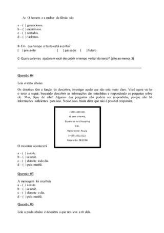 A- O homem e a mulher da fábula são
a – ( ) gananciosos.
b – ( ) mentirosos.
c – ( ) sortudos.
d – ( ) violentos.
B- Em que tempo o texto está escrito?
( ) presente ( ) passado ( ) futuro
C- Quais palavras ajudaramvocê descobrir o tempo verbal do texto? (cite ao menos 3)
___________________________________________________________________________
Questão 04
Leia o texto abaixo.
Os detetives têm a função de descobrir, investigar aquilo que não está muito claro. Você agora vai ler
o texto a seguir, buscando descobrir as informações das entrelinhas e respondendo as perguntas sobre
ele. Mas, fique de olho! Algumas das perguntas não podem ser respondidas, porque não há
informações suficientes para isso. Nesse caso, basta dizer que não é possível responder.
O encontro acontecerá
a – ( ) à noite.
b – ( ) à tarde.
c – ( ) durante todo dia.
d – ( ) pela manhã.
Questão 05
A mensagem foi recebida
a – ( ) à noite.
b – ( ) à tarde.
c – ( ) durante o dia.
d – ( ) pela manhã.
Questão 06
Leia a piada abaixo e descubra o que nos leva a rir dela.
+553111111111
Hj tem cinema,
Espero vc no shopping
13h.
Remetente: Paula
(+553122222222)
Recebido: 08:22:06
 