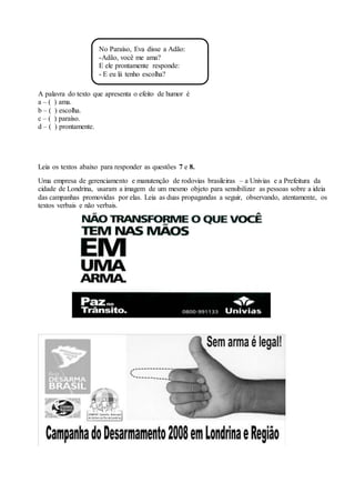 A palavra do texto que apresenta o efeito de humor é
a – ( ) ama.
b – ( ) escolha.
c – ( ) paraíso.
d – ( ) prontamente.
Leia os textos abaixo para responder as questões 7 e 8.
Uma empresa de gerenciamento e manutenção de rodovias brasileiras – a Univias e a Prefeitura da
cidade de Londrina, usaram a imagem de um mesmo objeto para sensibilizar as pessoas sobre a ideia
das campanhas promovidas por elas. Leia as duas propagandas a seguir, observando, atentamente, os
textos verbais e não verbais.
No Paraíso, Eva disse a Adão:
-Adão, você me ama?
E ele prontamente responde:
- E eu lá tenho escolha?
 