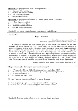 Questão 07 : Na propaganda da Univias, o tema principal é o
a – ( ) risco de se dirigir embriagado.
b – ( ) incentivo a violência no trânsito.
c – ( ) falta de atenção no trânsito.
d – ( ) uso de armas no trânsito.
Questão 08: Na propaganda da Prefeitura de Londrina, o tema principal é o combate a
a – ( ) cultura de paz na sociedade.
b – ( ) circulação de armas ilegais.
c – ( ) utilização de armas legalizadas.
d – ( ) violência praticada no trânsito.
Questão 09: Leia o texto a seguir, buscando compreender o que é Alzheimer.
Dra. Sara Tudo
O que é Alzheimer?
Elizabeth Comini, neurologista,presidente do
Departamento de Neurologia da associação Médica de Minas Gerais
A doença de Alzheimer foi assim chamada por ter sido descrita pela primeira vez por Alois
Alzheimer, um médico alemão, em 1911. É uma doença em que as células nervosas chamadas de
neurônios de algumas áreas do cérebro começam a morrer rapidamente. Isso se inicia primeiro na área em
que as memórias são gravadas. Se compararmos com um computador, seria como se o computador
primeiro deixasse de gravar qualquer coisa que você faz. Por exemplo, você está fazendo um trabalho, vai
ao banheiro e, quando volta, o trabalho não está lá mais. Depois de algum tempo, o computador começa a
perder também os arquivos e os programas que estavam gravados. Assim a pessoa começa, em geral com
mais de 65 anos, a não gravar nada em sua memória. Ela passa a perguntar de 5 em 5 minutos a mesma
coisa. Com o tempo, esquece como falar, como andar. É uma doença triste e não se sabe ainda a causa.
COMINI, Elizabeth (Dra.) Estado de Minas. Caderno Gurilândia, sábado, 29 jan.2011.p.3.
Marque entre as opções abaixo aquela que representa uma opinião.
a – ( ) “ A doença.de Alzheimer foi [...] descrita pela primeira vez [...] em 1911.”
b – ( ) “É uma doença em que as células nervosas [...] começam a morrer rapidamente.”
c – ( ) “ É uma doença triste[...]”
d – ( ) “[...] não se sabe ainda a causa.”
No trecho “ em geral com mais de 65 anos.” A palavra destacada :
( ) é uma conjunção que liga duas orações e pode ser substituída por porém.
( ) é um advérbio, modifica o sentido do adjetivo, e é o contrário de menos.
Questão 10: Na tirinha abaixo, Mônica se envolve em uma situação complicada.
 
