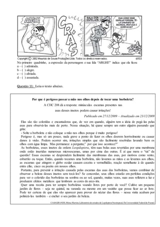 No primeiro quadrinho, a expressão da personagem e sua fala “ARGHI!” indica que ela ficou
a – ( ) admirada.
b – ( ) alegre.
c – ( ) aliviada.
d – ( ) assustada.
Questão 11: Leia o texto abaixo.
Por que é perigoso passar a mão nos olhos depois de tocar uma borboleta?
A CHC 208 dá a resposta: minúsculas escamas presentes nas
asas desses insetos podem causar irritações!
Publicado em 27/12/2009 – Atualizado em 23/12/2009
Elas são tão coloridas e encantadoras que, de vez em quando, alguém tem a ideia de pegá-las pelas
asas para observá-las mais de perto. Nessa situação, há quase sempre um outro alguém passando que
grita:
- Solte a borboleta e não coloque a mão nos olhos porque é muito perigoso!
Perigoso é, mas só um pouco, nada grave a ponto de fazer os olhos doerem horrivelmente ou causar
danos à visão. Podem ocorrer sim, irritações simples que são facilmente resolvidas lavando bem os
olhos com água limpa. Mas permanece a pergunta;” por que isso acontece?”
As borboletas, esses insetos da ordem Leopdoptera, têm suas belas asas revertidas por uma membrana
onde estão inseridas numerosas microescamas, umas por cima das outras. É aí que mora o “xis” da
questão! Essas escamas se desprendem facilmente das membranas das asas, por motivos como vento,
esbarrão ou toque. Então, quando tocamos uma borboleta, não lavamos as mãos e as levamos aos olhos,
as escamas que atingem o globo ocular causam coceira e vermelhidão, reação semelhante à de quando
entra cílio, cisco ou poeira em nossos olhos.
Portanto, para prevenir a irritação causada pelas escamas das asas das borboletas, vamos combinar de
observar a beleza desses insetos sem tocá-los? Se concordar, seus olhos estarão em perfeitas condições
para ver o colorido das borboletas na sombra ou ao sol, quando, muitas vezes, suas asas refletem a luz e
produzem efeitos metálicos que lembram as cores do arco-íris.
Quer uma receita para ter sempre borboletas voando livres por perto de você? Cultive um pequeno
jardim de flores – seja no quintal, na varanda ou mesmo em um vasinho que possa ficar ao ar livre.
Pode ter certeza de que elas vão aparecer para provar do néctar das flores – nessa visita acabam por
polinizá-las também – e encher o seu jardim de beleza.
CASAGRANDE,Mima Martins.Laboratóriode estudos de LepdopteraNeotropical, Da Universidade Federaldo Paraná
 