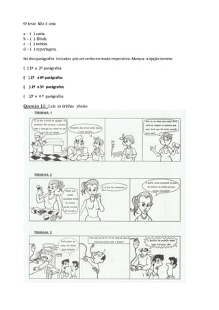 O texto lido é uma
a – ( ) carta.
b – ( ) fábula.
c – ( ) notícia.
d – ( ) reportagem.
Há doisparágrafos iniciados porumverbono modoimperativo.Marque aopção correta:
( ) 1º e 2º parágrafos
( ) 2º e 6º parágrafos
( ) 2º e 5º parágrafos
( )2º e 4 º parágrafos
Questão 12: Leia as tirinhas abaixo
 