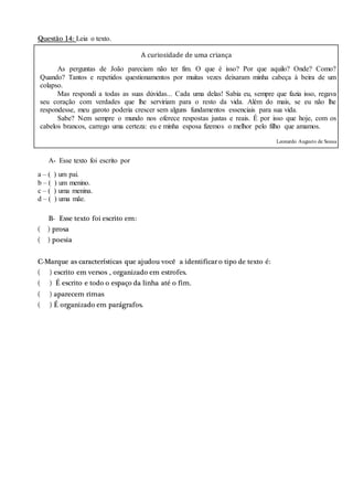 Questão 14: Leia o texto.
A curiosidade de uma criança
As perguntas de João pareciam não ter fim. O que é isso? Por que aquilo? Onde? Como?
Quando? Tantos e repetidos questionamentos por muitas vezes deixaram minha cabeça à beira de um
colapso.
Mas respondi a todas as suas dúvidas... Cada uma delas! Sabia eu, sempre que fazia isso, regava
seu coração com verdades que lhe serviriam para o resto da vida. Além do mais, se eu não lhe
respondesse, meu garoto poderia crescer sem alguns fundamentos essenciais para sua vida.
Sabe? Nem sempre o mundo nos oferece respostas justas e reais. É por isso que hoje, com os
cabelos brancos, carrego uma certeza: eu e minha esposa fizemos o melhor pelo filho que amamos.
Leonardo Augusto de Sousa
A- Esse texto foi escrito por
a – ( ) um pai.
b – ( ) um menino.
c – ( ) uma menina.
d – ( ) uma mãe.
B- Esse texto foi escrito em:
( ) prosa
( ) poesia
C-Marque as características que ajudou você a identificar o tipo de texto é:
( ) escrito em versos , organizado em estrofes.
( ) É escrito e todo o espaço da linha até o fim.
( ) aparecem rimas
( ) É organizado em parágrafos.
 