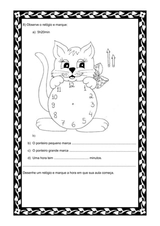 8) Observe o relógio e marque:

          a) 5h20min




          b)

     b) O ponteiro pequeno marca ........................................................................

     c) O ponteiro grande marca ...........................................................................

     d) Uma hora tem ....................................... minutos.

..............................................................................................................................

Desenhe um relógio e marque a hora em que sua aula começa.
 