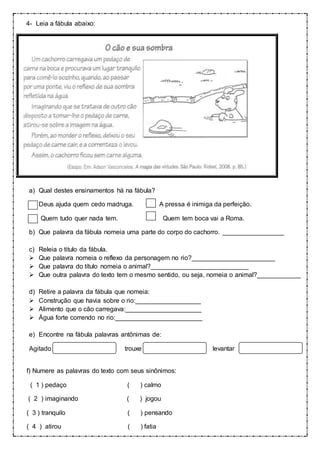 4- Leia a fábula abaixo:
a) Qual destes ensinamentos há na fábula?
Deus ajuda quem cedo madruga. A pressa é inimiga da perfeição.
Quem tudo quer nada tem. Quem tem boca vai a Roma.
b) Que palavra da fábula nomeia uma parte do corpo do cachorro. _________________
c) Releia o titulo da fábula.
 Que palavra nomeia o reflexo da personagem no rio?_______________________
 Que palavra do título nomeia o animal?___________________________
 Que outra palavra do texto tem o mesmo sentido, ou seja, nomeia o animal?____________
d) Retire a palavra da fábula que nomeia:
 Construção que havia sobre o rio:__________________
 Alimento que o cão carregava:_____________________
 Água forte correndo no rio:________________________
e) Encontre na fábula palavras antônimas de:
Agitado trouxe levantar
f) Numere as palavras do texto com seus sinônimos:
( 1 ) pedaço ( ) calmo
( 2 ) imaginando ( ) jogou
( 3 ) tranquilo ( ) pensando
( 4 ) atirou ( ) fatia
 