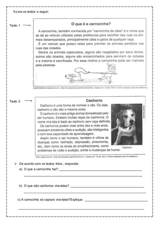 5-Leia os textos a seguir:
Texto 1
Texto 2
 De acordo com os textos lidos , responda:
a) O que a carrocinha faz? ______________________________________________
__________________________________________________________________
b) O que são cachorros vira-latas? _________________________________________
____________________________________________________________________
c) A carrocinha só captura vira-latas?Explique. ___________________________________
______________________________________________________________________
 