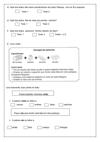 d) Qual dos textos fala sobre características dos cães? Marque com um X a resposta.
Texto 1 Texto 2
e) Qual dos textos fala de celas pra prender animais?
Texto 1 Texto 2
f) Qual dos textos aparecem trechos falando de cães?
Texto 1 Texto 2 Textos 1 e 2
6- Leia o texto :
Leia novamente duas partes do texto:
Passe bastante maionese nelas.
 A palavra nelas se refere a
cascas ervilhas fatias salsichas
Peça a ele para dividir cada fatia em dois pedaços.
 A palavra ele se refere a
adulto fatia pedaço triângulo
 