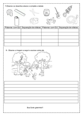 7-Observe os desenhos abaixo e complete a tabela:
Palavras com QU Separação de sílabas Palavras com GU Separação de sílabas
8- Observe a imagem a seguir e escreva sobre ela.
Boa Sorte galerinha!!!
 