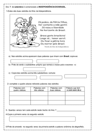 Dia 7 de setembro é comemorado a INDEPENDÊNCIA DO BRASIL.
1-Estes são duas estrofes do Hino da Independência.
a) Nas estrofes acima aparecem duas palavras que rimam com Brasil, copie-as:
b) Pinte de verde o substantivo próprio que nomeia o nosso país e escreva –o:
c) Copie das estrofes acima três substantivos comuns:
2- complete o quadro abaixo retirando palavras das estrofes:
Palavras com
quatro sílabas........
Palavras com
três sílabas......
Palavras com
duas sílabas.......
Palavra que tem
s com som de z.....
3- Quantos versos tem cada estrofe neste trecho do hino ? _______________________
4-Copie o primeiro verso do segundo estrofe:
5-Pinte de amarelo no segundo verso da primeira estrofe a palavra sinônima de alegre/feliz.
 
