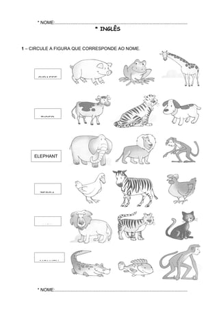 * NOME:............................................................................................................
                                                  * INGLÊS


1 – CIRCULE A FIGURA QUE CORRESPONDE AO NOME.




      GIRAFFE




        TIGER




    ELEPHANT




       ZEBRA




         LION




       MONKEY




      * NOME:............................................................................................................
 