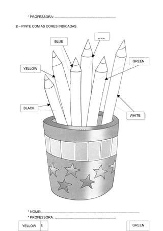 * PROFESSORA: ...................................................................

2 – PINTE COM AS CORES INDICADAS.



                                                                              RED
                                 BLUE




                                                                                                                 GREEN

    YELLOW




    BLACK

                                                                                                               WHITE




      * NOME:............................................................................................................
      * PROFESSORA: ...................................................................

   BLACK BLUE
   YELLOW                                                                                                       GREEN
                                                                                                                  RED
                                                                                                               WHITE
 