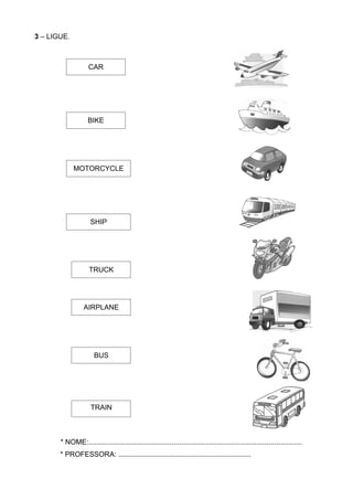 3 – LIGUE.



                    CAR




                   BIKE




             MOTORCYCLE




                     SHIP




                    TRUCK




                  AIRPLANE




                      BUS




                     TRAIN



       * NOME:............................................................................................................
       * PROFESSORA: ...................................................................
 