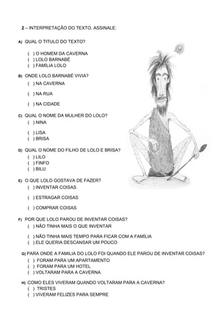 2 – INTERPRETAÇÃO DO TEXTO. ASSINALE:


A) QUAL O TITULO DO TEXTO?


   ( ) O HOMEM DA CAVERNA
   ( ) LOLO BARNABÉ
   ( ) FAMÍLIA LOLO

B) ONDE LOLO BARNABÉ VIVIA?

   ( ) NA CAVERNA

   ( ) NA RUA

   ( ) NA CIDADE

C) QUAL O NOME DA MULHER DO LOLO?
   ( ) NINA

   ( ) LISA
   ( ) BRISA

D) QUAL O NOME DO FILHO DE LOLO E BRISA?
   ( ) LILO
   ( ) FINFO
   ( ) BILU

E) O QUE LOLO GOSTAVA DE FAZER?
   ( ) INVENTAR COISAS

   ( ) ESTRAGAR COISAS

   ( ) COMPRAR COISAS

F) POR QUE LOLO PAROU DE INVENTAR COISAS?
   ( ) NÃO TINHA MAIS O QUE INVENTAR

   ( ) NÃO TINHA MAIS TEMPO PARA FICAR COM A FAMÍLIA
   ( ) ELE QUERIA DESCANSAR UM POUCO

 G) PARA ONDE A FAMILIA DO LOLO FOI QUANDO ELE PAROU DE INVENTAR COISAS?
   ( ) FORAM PARA UM APARTAMENTO
   ( ) FORAM PARA UM HOTEL
   ( ) VOLTARAM PARA A CAVERNA

 H) COMO ELES VIVERAM QUANDO VOLTARAM PARA A CAVERNA?
   ( ) TRISTES
   ( ) VIVERAM FELIZES PARA SEMPRE
 