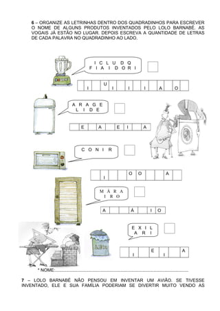6 – ORGANIZE AS LETRINHAS DENTRO DOS QUADRADINHOS PARA ESCREVER
   O NOME DE ALGUNS PRODUTOS INVENTADOS PELO LOLO BARNABÉ. AS
   VOGAIS JÁ ESTÃO NO LUGAR. DEPOIS ESCREVA A QUANTIDADE DE LETRAS
   DE CADA PALAVRA NO QUADRADINHO AO LADO.




                                              I C L U D Q
                                            F I A I D O R I


                                    L              Q       U                D                      F                C           D           R
                                          I.                       I.               I.                     I.           A               O


                               A R A G E
                                L I D E


                              G       E        L       A       D        E       I                  R       A




                                      C O N I                  R




                                                   M           C        R           O                  O        N       D       A       S
                                                           I


                                                       M Á R A
                                                        I R O


                                                           A       R        M            Á             R        I       O


                                                                                               E X I L
                                                                                                A R I


                                                                            L                          X            E               R       A
                                                                                         ...   I                            I


     * NOME:............................................................................................................

7 – LOLO BARNABÉ NÃO PENSOU EM INVENTAR UM AVIÃO. SE TIVESSE
INVENTADO, ELE E SUA FAMÍLIA PODERIAM SE DIVERTIR MUITO VENDO AS
 