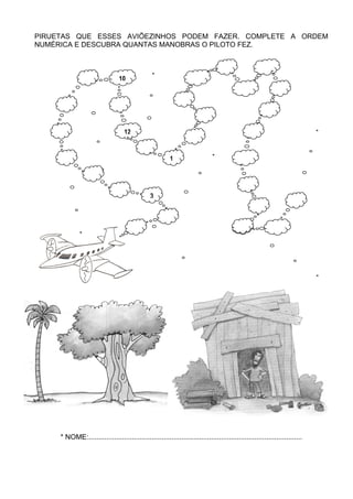 PIRUETAS QUE ESSES AVIÕEZINHOS PODEM FAZER. COMPLETE A ORDEM
NUMÉRICA E DESCUBRA QUANTAS MANOBRAS O PILOTO FEZ.



                                10




                                   12


                                                         1




                                               3




     * NOME:............................................................................................................
 