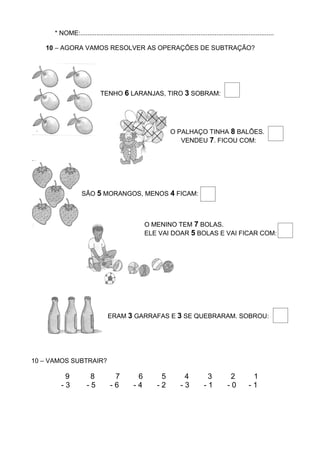 * NOME:............................................................................................................

   10 – AGORA VAMOS RESOLVER AS OPERAÇÕES DE SUBTRAÇÃO?




                                TENHO 6 LARANJAS, TIRO 3 SOBRAM:




                                                                     O PALHAÇO TINHA 8 BALÕES.
                                                                        VENDEU 7. FICOU COM:




                       SÃO 5 MORANGOS, MENOS 4 FICAM:



                                                        O MENINO TEM 7 BOLAS.
                                                        ELE VAI DOAR 5 BOLAS E VAI FICAR COM:




                                    ERAM 3 GARRAFAS E 3 SE QUEBRARAM. SOBROU:




10 – VAMOS SUBTRAIR?

             9            8            7           6           5           4            3           2          1
     I      -3           -5           -6          -4          -2          -3           -1          -0         -1        I
 