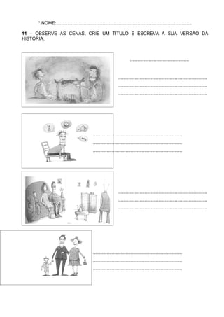 * NOME:............................................................................................................

11 – OBSERVE AS CENAS, CRIE UM TÍTULO E ESCREVA A SUA VERSÃO DA
HISTÓRIA.



                                                                           ...............................................



                                                                  .......................................................................
                                                                  .......................................................................
                                                                  .......................................................................




                                              .......................................................................
                                              .......................................................................
                                              .......................................................................




                                                                  .......................................................................
                                                                  .......................................................................
                                                                  .......................................................................




                                              .......................................................................
                                              .......................................................................
                                              .......................................................................
 
